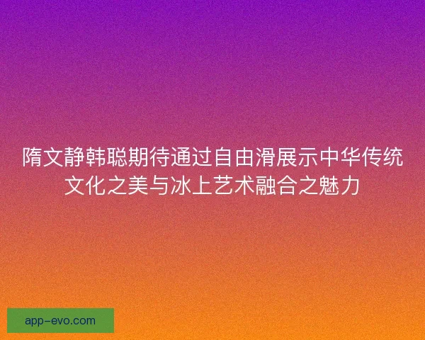 隋文静韩聪期待通过自由滑展示中华传统文化之美与冰上艺术融合之魅力