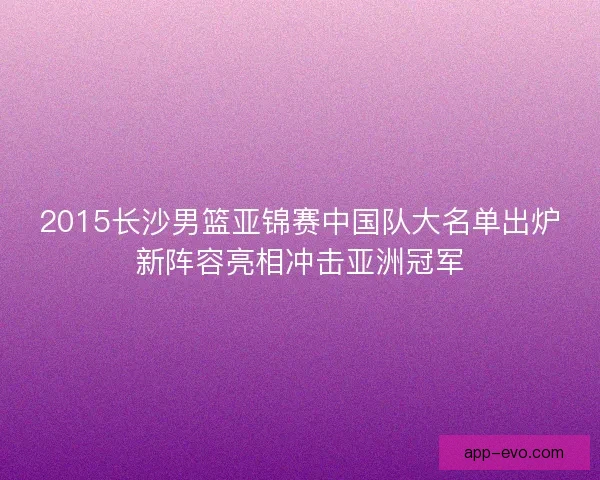 2015长沙男篮亚锦赛中国队大名单出炉新阵容亮相冲击亚洲冠军