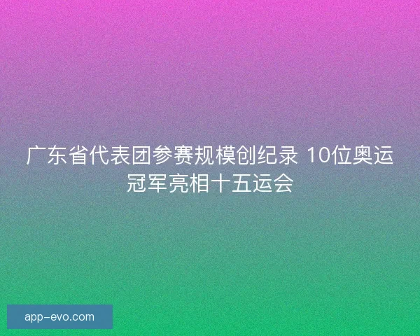广东省代表团参赛规模创纪录 10位奥运冠军亮相十五运会