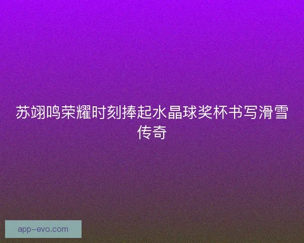 苏翊鸣荣耀时刻捧起水晶球奖杯书写滑雪传奇