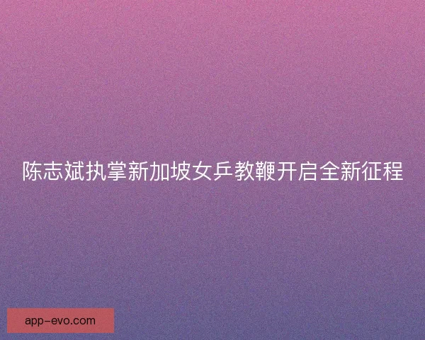陈志斌执掌新加坡女乒教鞭开启全新征程