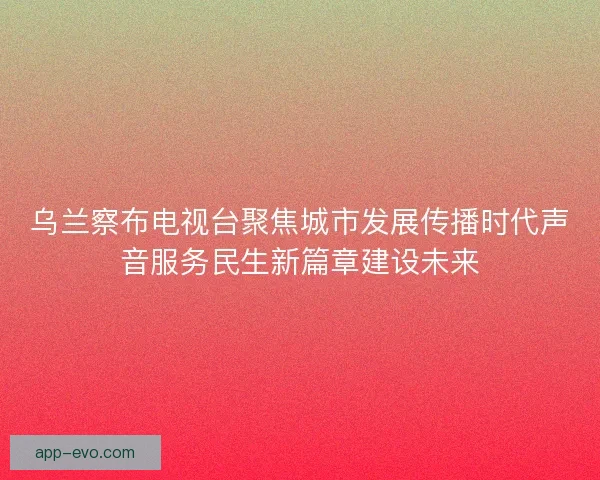 乌兰察布电视台聚焦城市发展传播时代声音服务民生新篇章建设未来