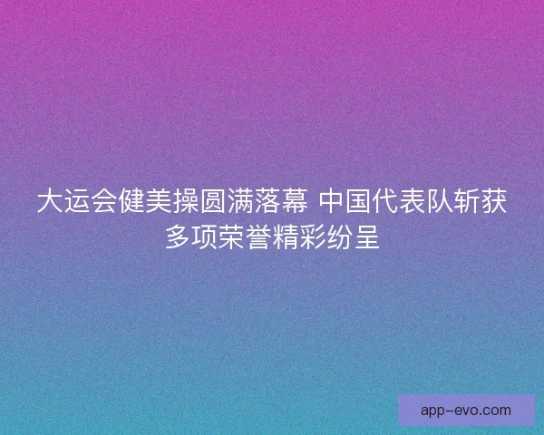 大运会健美操圆满落幕 中国代表队斩获多项荣誉精彩纷呈